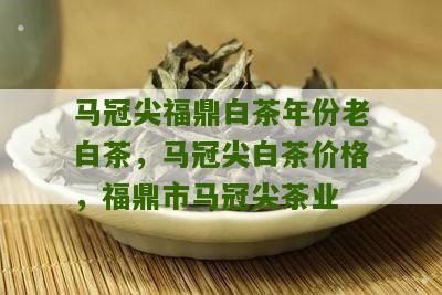 马冠尖福鼎白茶年份老白茶，马冠尖白茶价格，福鼎市马冠尖茶业