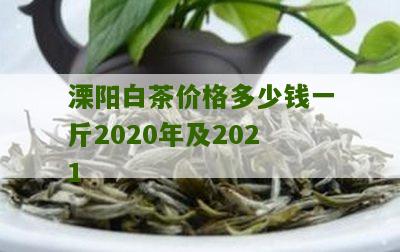 溧阳白茶价格多少钱一斤2020年及2021