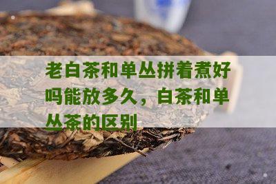 老白茶和单丛拼着煮好吗能放多久，白茶和单丛茶的区别