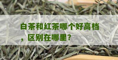 白茶和红茶哪个好高档，区别在哪里？