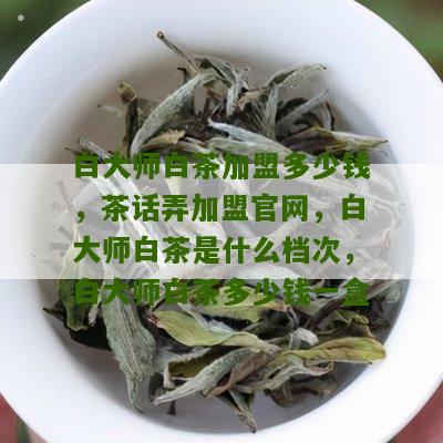 白大师白茶加盟多少钱，茶话弄加盟官网，白大师白茶是什么档次，白大师白茶多少钱一盒